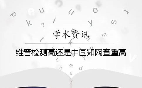 维普检测高还是中国知网查重高