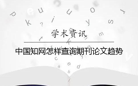 中国知网怎样查询期刊论文趋势