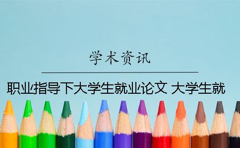 职业指导下大学生就业论文 大学生就业发展与职业指导