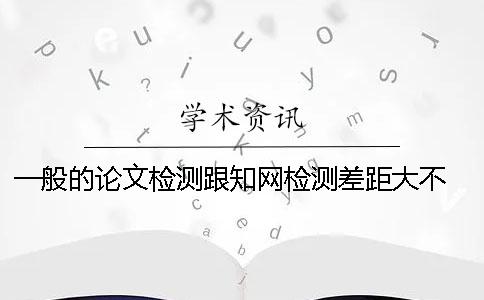 一般的论文检测跟知网检测差距大不 ？ 知网论文检测会检测到知乎上的内容吗？