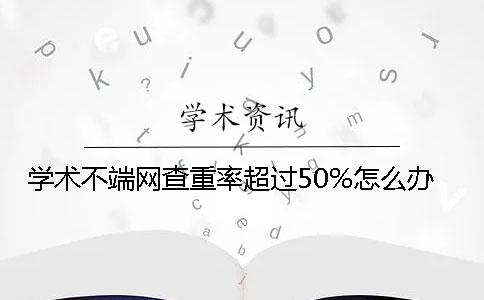 学术不端网查重率超过50%怎么办